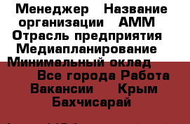 Менеджер › Название организации ­ АММ › Отрасль предприятия ­ Медиапланирование › Минимальный оклад ­ 30 000 - Все города Работа » Вакансии   . Крым,Бахчисарай